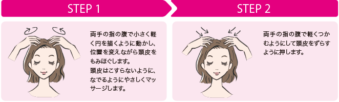 step1:
両手の腹で小さく軽く円を描くように動かし、位置を変えながら頭皮をもみほぐします。頭皮はこすらないようになでるように優しくマッサージします。step2:両手の指の腹で軽くつかむようにして頭皮をずらすように押します。